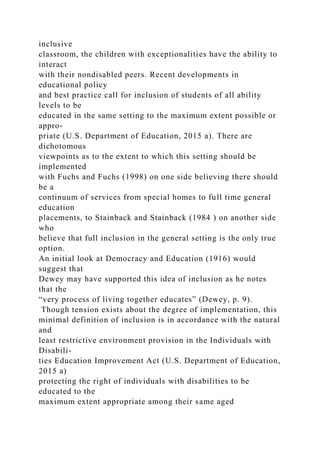 inclusive
classroom, the children with exceptionalities have the ability to
interact
with their nondisabled peers. Recent developments in
educational policy
and best practice call for inclusion of students of all ability
levels to be
educated in the same setting to the maximum extent possible or
appro-
priate (U.S. Department of Education, 2015 a). There are
dichotomous
viewpoints as to the extent to which this setting should be
implemented
with Fuchs and Fuchs (1998) on one side believing there should
be a
continuum of services from special homes to full time general
education
placements, to Stainback and Stainback (1984 ) on another side
who
believe that full inclusion in the general setting is the only true
option.
An initial look at Democracy and Education (1916) would
suggest that
Dewey may have supported this idea of inclusion as he notes
that the
“very process of living together educates” (Dewey, p. 9).
Though tension exists about the degree of implementation, this
minimal definition of inclusion is in accordance with the natural
and
least restrictive environment provision in the Individuals with
Disabili-
ties Education Improvement Act (U.S. Department of Education,
2015 a)
protecting the right of individuals with disabilities to be
educated to the
maximum extent appropriate among their same aged
 