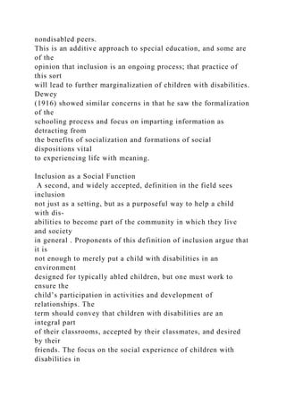 nondisabled peers.
This is an additive approach to special education, and some are
of the
opinion that inclusion is an ongoing process; that practice of
this sort
will lead to further marginalization of children with disabilities.
Dewey
(1916) showed similar concerns in that he saw the formalization
of the
schooling process and focus on imparting information as
detracting from
the benefits of socialization and formations of social
dispositions vital
to experiencing life with meaning.
Inclusion as a Social Function
A second, and widely accepted, definition in the field sees
inclusion
not just as a setting, but as a purposeful way to help a child
with dis-
abilities to become part of the community in which they live
and society
in general . Proponents of this definition of inclusion argue that
it is
not enough to merely put a child with disabilities in an
environment
designed for typically abled children, but one must work to
ensure the
child’s participation in activities and development of
relationships. The
term should convey that children with disabilities are an
integral part
of their classrooms, accepted by their classmates, and desired
by their
friends. The focus on the social experience of children with
disabilities in
 