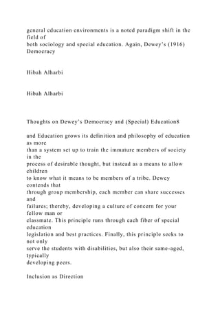 general education environments is a noted paradigm shift in the
field of
both sociology and special education. Again, Dewey’s (1916)
Democracy
Hibah Alharbi
Hibah Alharbi
Thoughts on Dewey’s Democracy and (Special) Education8
and Education grows its definition and philosophy of education
as more
than a system set up to train the immature members of society
in the
process of desirable thought, but instead as a means to allow
children
to know what it means to be members of a tribe. Dewey
contends that
through group membership, each member can share successes
and
failures; thereby, developing a culture of concern for your
fellow man or
classmate. This principle runs through each fiber of special
education
legislation and best practices. Finally, this principle seeks to
not only
serve the students with disabilities, but also their same-aged,
typically
developing peers.
Inclusion as Direction
 