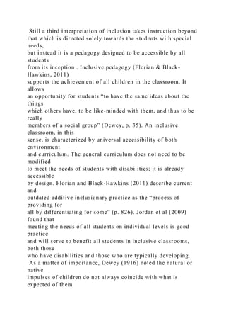 Still a third interpretation of inclusion takes instruction beyond
that which is directed solely towards the students with special
needs,
but instead it is a pedagogy designed to be accessible by all
students
from its inception . Inclusive pedagogy (Florian & Black-
Hawkins, 2011)
supports the achievement of all children in the classroom. It
allows
an opportunity for students “to have the same ideas about the
things
which others have, to be like-minded with them, and thus to be
really
members of a social group” (Dewey, p. 35). An inclusive
classroom, in this
sense, is characterized by universal accessibility of both
environment
and curriculum. The general curriculum does not need to be
modified
to meet the needs of students with disabilities; it is already
accessible
by design. Florian and Black-Hawkins (2011) describe current
and
outdated additive inclusionary practice as the “process of
providing for
all by differentiating for some” (p. 826). Jordan et al (2009)
found that
meeting the needs of all students on individual levels is good
practice
and will serve to benefit all students in inclusive classrooms,
both those
who have disabilities and those who are typically developing.
As a matter of importance, Dewey (1916) noted the natural or
native
impulses of children do not always coincide with what is
expected of them
 