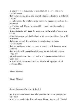 in society. It is necessary to consider, in today’s inclusive
environments,
that experiencing joint and shared situations leads to a different
kind of
socialization. By implementing inclusive pedagogy such as that
proposed
by Florian and Black-Hawkins (2011) early and throughout
school set-
tings, students will have the exposure to the kind of moral and
social
dispositions towards individuals with exceptionalities that will
influence
their own mental dispositions. As students experience
environments
that are designed with everyone in mind, it will become more
apparent
that people with exceptionalities are not oddities or targets.
They are
typical members of society, and it is important that children
learn how
to work with, be around, and be friends with people of all
abilities. Hav-
Hibah Alharbi
Hibah Alharbi
Stone, Sayman, Carrero, & Lusk 9
ing teachers and educators who practice inclusive pedagogies
will help
to serve as models in this endeavor. Dewey theorized, “Social
 