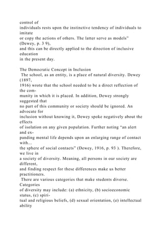 control of
individuals rests upon the instinctive tendency of individuals to
imitate
or copy the actions of others. The latter serve as models”
(Dewey, p. 3 9),
and this can be directly applied to the direction of inclusive
education
in the present day.
The Democratic Concept in Inclusion
The school, as an entity, is a place of natural diversity. Dewey
(1897,
1916) wrote that the school needed to be a direct reflection of
the com-
munity in which it is placed. In addition, Dewey strongly
suggested that
no part of this community or society should be ignored. An
advocate for
inclusion without knowing it, Dewey spoke negatively about the
effects
of isolation on any given population. Further noting “an alert
and ex-
panding mental life depends upon an enlarging range of contact
with...
the sphere of social contacts” (Dewey, 1916, p. 93 ). Therefore,
we live in
a society of diversity. Meaning, all persons in our society are
different,
and finding respect for these differences make us better
practitioners.
There are various categories that make students diverse.
Categories
of diversity may include: (a) ethnicity, (b) socioeconomic
status, (c) spiri-
tual and religious beliefs, (d) sexual orientation, (e) intellectual
ability
 
