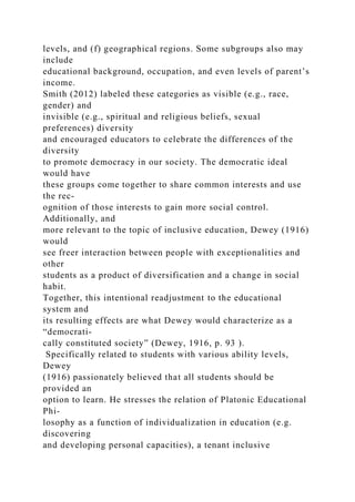 levels, and (f) geographical regions. Some subgroups also may
include
educational background, occupation, and even levels of parent’s
income.
Smith (2012) labeled these categories as visible (e.g., race,
gender) and
invisible (e.g., spiritual and religious beliefs, sexual
preferences) diversity
and encouraged educators to celebrate the differences of the
diversity
to promote democracy in our society. The democratic ideal
would have
these groups come together to share common interests and use
the rec-
ognition of those interests to gain more social control.
Additionally, and
more relevant to the topic of inclusive education, Dewey (1916)
would
see freer interaction between people with exceptionalities and
other
students as a product of diversification and a change in social
habit.
Together, this intentional readjustment to the educational
system and
its resulting effects are what Dewey would characterize as a
“democrati-
cally constituted society” (Dewey, 1916, p. 93 ).
Specifically related to students with various ability levels,
Dewey
(1916) passionately believed that all students should be
provided an
option to learn. He stresses the relation of Platonic Educational
Phi-
losophy as a function of individualization in education (e.g.
discovering
and developing personal capacities), a tenant inclusive
 