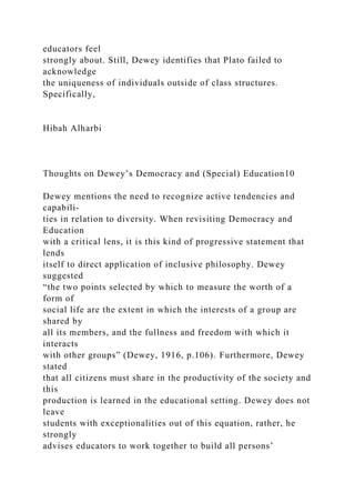 educators feel
strongly about. Still, Dewey identifies that Plato failed to
acknowledge
the uniqueness of individuals outside of class structures.
Specifically,
Hibah Alharbi
Thoughts on Dewey’s Democracy and (Special) Education10
Dewey mentions the need to recognize active tendencies and
capabili-
ties in relation to diversity. When revisiting Democracy and
Education
with a critical lens, it is this kind of progressive statement that
lends
itself to direct application of inclusive philosophy. Dewey
suggested
“the two points selected by which to measure the worth of a
form of
social life are the extent in which the interests of a group are
shared by
all its members, and the fullness and freedom with which it
interacts
with other groups” (Dewey, 1916, p.106). Furthermore, Dewey
stated
that all citizens must share in the productivity of the society and
this
production is learned in the educational setting. Dewey does not
leave
students with exceptionalities out of this equation, rather, he
strongly
advises educators to work together to build all persons’
 