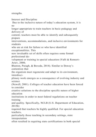 strengths.
Interest and Discipline
Due to the inclusive nature of today’s education system, it is
no
longer appropriate to train teachers in basic pedagogy and
delivery of
content; teachers must be able to identify and subsequently
prepare
interventions, accommodations, and inclusive environments for
students
who are at risk for failure or who have identified
exceptionalities. This
new invaluable set of skills often requires some formal
professional de-
velopment or training in special education (Valli & Rennert-
Ariev, 2000;
Blanton, Putagh, & Boveda, 2014). Similar to Dewey’s
contention that
the organism must regenerate and adapt to its environment,
interdisci-
plinary work emerges as a consequence of evolving industry and
science
(Newell, 2001). Colleges of teacher education have been forced
to consider
creative solutions to the discipline specific nature of higher
education
institutions in order to meet federal regulations on teacher
training
and quality. Specifically, NCLB (U.S. Department of Education,
2015b)
required that teachers be highly qualified. For special education
teachers,
particularly those teaching in secondary settings, state
interpretation
often resulted in requiring state certifications in both special
 