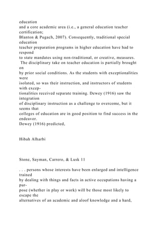 education
and a core academic area (i.e., a general education teacher
certification;
Blanton & Pugach, 2007). Consequently, traditional special
education
teacher preparation programs in higher education have had to
respond
to state mandates using non-traditional, or creative, measures.
The disciplinary take on teacher education is partially brought
on
by prior social conditions. As the students with exceptionalities
were
isolated, so was their instruction, and instructors of students
with excep-
tionalities received separate training. Dewey (1916) saw the
integration
of disciplinary instruction as a challenge to overcome, but it
seems that
colleges of education are in good position to find success in the
endeavor.
Dewey (1916) predicted,
Hibah Alharbi
Stone, Sayman, Carrero, & Lusk 11
. . . persons whose interests have been enlarged and intelligence
trained
by dealing with things and facts in active occupations having a
pur-
pose (whether in play or work) will be those most likely to
escape the
alternatives of an academic and aloof knowledge and a hard,
 