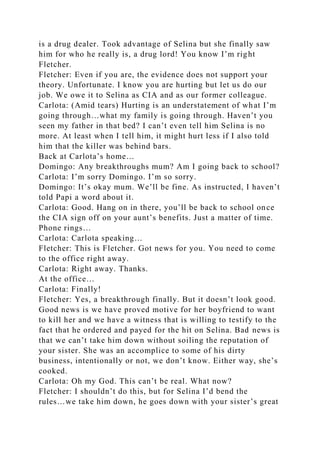 is a drug dealer. Took advantage of Selina but she finally saw
him for who he really is, a drug lord! You know I’m right
Fletcher.
Fletcher: Even if you are, the evidence does not support your
theory. Unfortunate. I know you are hurting but let us do our
job. We owe it to Selina as CIA and as our former colleague.
Carlota: (Amid tears) Hurting is an understatement of what I’m
going through…what my family is going through. Haven’t you
seen my father in that bed? I can’t even tell him Selina is no
more. At least when I tell him, it might hurt less if I also told
him that the killer was behind bars.
Back at Carlota’s home…
Domingo: Any breakthroughs mum? Am I going back to school?
Carlota: I’m sorry Domingo. I’m so sorry.
Domingo: It’s okay mum. We’ll be fine. As instructed, I haven’t
told Papi a word about it.
Carlota: Good. Hang on in there, you’ll be back to school once
the CIA sign off on your aunt’s benefits. Just a matter of time.
Phone rings…
Carlota: Carlota speaking…
Fletcher: This is Fletcher. Got news for you. You need to come
to the office right away.
Carlota: Right away. Thanks.
At the office…
Carlota: Finally!
Fletcher: Yes, a breakthrough finally. But it doesn’t look good.
Good news is we have proved motive for her boyfriend to want
to kill her and we have a witness that is willing to testify to the
fact that he ordered and payed for the hit on Selina. Bad news is
that we can’t take him down without soiling the reputation of
your sister. She was an accomplice to some of his dirty
business, intentionally or not, we don’t know. Either way, she’s
cooked.
Carlota: Oh my God. This can’t be real. What now?
Fletcher: I shouldn’t do this, but for Selina I’d bend the
rules…we take him down, he goes down with your sister’s great
 