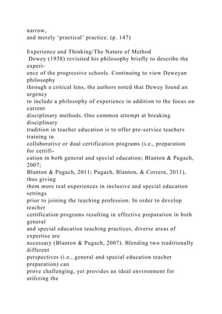 narrow,
and merely ‘practical’ practice. (p. 147)
Experience and Thinking/The Nature of Method
Dewey (1938) revisited his philosophy briefly to describe the
experi-
ence of the progressive schools. Continuing to view Deweyan
philosophy
through a critical lens, the authors noted that Dewey found an
urgency
to include a philosophy of experience in addition to the focus on
current
disciplinary methods. One common attempt at breaking
disciplinary
tradition in teacher education is to offer pre-service teachers
training in
collaborative or dual certification programs (i.e., preparation
for certifi-
cation in both general and special education; Blanton & Pugach,
2007;
Blanton & Pugach, 2011; Pugach, Blanton, & Correra, 2011),
thus giving
them more real experiences in inclusive and special education
settings
prior to joining the teaching profession. In order to develop
teacher
certification programs resulting in effective preparation in both
general
and special education teaching practices, diverse areas of
expertise are
necessary (Blanton & Pugach, 2007). Blending two traditionally
different
perspectives (i.e., general and special education teacher
preparation) can
prove challenging, yet provides an ideal environment for
utilizing the
 