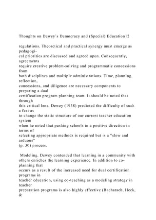 Thoughts on Dewey’s Democracy and (Special) Education12
regulations. Theoretical and practical synergy must emerge as
pedagogi-
cal priorities are discussed and agreed upon. Consequently,
agreements
require creative problem-solving and programmatic concessions
from
both disciplines and multiple administrations. Time, planning,
reflection,
concessions, and diligence are necessary components to
preparing a dual
certification program planning team. It should be noted that
through
this critical lens, Dewey (1938) predicted the difficulty of such
a feat as
to change the static structure of our current teacher education
system
when he noted that pushing schools in a positive direction in
terms of
selecting appropriate methods is required but is a “slow and
arduous”
(p. 30) process.
Modeling. Dewey contended that learning in a community with
others enriches the learning experience. In addition to co-
planning that
occurs as a result of the increased need for dual certification
programs in
teacher education, using co-teaching as a modeling strategy in
teacher
preparation programs is also highly effective (Bacharach, Heck,
&
 