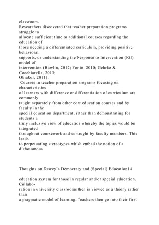 classroom.
Researchers discovered that teacher preparation programs
struggle to
allocate sufficient time to additional courses regarding the
education of
those needing a differentiated curriculum, providing positive
behavioral
supports, or understanding the Response to Intervention (RtI)
model of
intervention (Bowlin, 2012; Forlin, 2010; Gehrke &
Cocchiarella, 2013;
Obiakor, 2011).
Courses in teacher preparation programs focusing on
characteristics
of learners with difference or differentiation of curriculum are
commonly
taught separately from other core education courses and by
faculty in the
special education department, rather than demonstrating for
students a
truly inclusive view of education whereby the topics would be
integrated
throughout coursework and co-taught by faculty members. This
leads
to perpetuating stereotypes which embed the notion of a
dichotomous
Thoughts on Dewey’s Democracy and (Special) Education14
education system for those in regular and/or special education.
Collabo-
ration in university classrooms then is viewed as a theory rather
than
a pragmatic model of learning. Teachers then go into their first
 