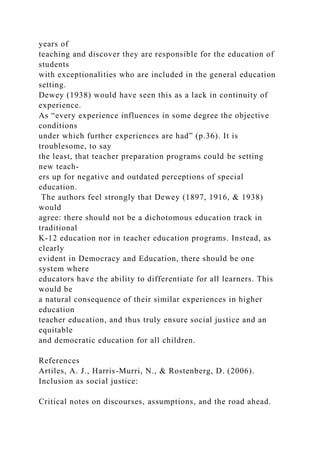 years of
teaching and discover they are responsible for the education of
students
with exceptionalities who are included in the general education
setting.
Dewey (1938) would have seen this as a lack in continuity of
experience.
As “every experience influences in some degree the objective
conditions
under which further experiences are had” (p.36). It is
troublesome, to say
the least, that teacher preparation programs could be setting
new teach-
ers up for negative and outdated perceptions of special
education.
The authors feel strongly that Dewey (1897, 1916, & 1938)
would
agree: there should not be a dichotomous education track in
traditional
K-12 education nor in teacher education programs. Instead, as
clearly
evident in Democracy and Education, there should be one
system where
educators have the ability to differentiate for all learners. This
would be
a natural consequence of their similar experiences in higher
education
teacher education, and thus truly ensure social justice and an
equitable
and democratic education for all children.
References
Artiles, A. J., Harris-Murri, N., & Rostenberg, D. (2006).
Inclusion as social justice:
Critical notes on discourses, assumptions, and the road ahead.
 