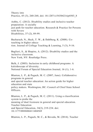 Theory into
Practice, 45 (3), 260-268, doi: 10.1207/s15430421tip4503_8
Ashby, C. (2012). Disability studies and inclusive teacher
preparation: A socially
just path for teacher education. Research & Practice for Persons
with Severe
Disabilities, 37 (2), 89-99.
Bacharach, N., Heck, T. W., & Dahlberg, K. (2008). Co-
teaching in higher educa-
tion. Journal of College Teaching & Learning, 5 (3), 9-16.
Baglieri, S., & Shapiro, A. (2012). Disability studies and the
inclusive classroom.
New York, NY: Routledge Press.
Belk, J. (2005). Inclusion in early childhood programs: A
kaleidoscope of diversity.
National Forum of Special Education Journal, 16 (1), 1-6.
Blanton, L. P., & Pugach, M. C. (2007, June). Collaborative
programs in general
and special teacher education: An action guide for higher
education and state
policy makers. Washington, DC: Council of Chief State School
Officers.
Blanton, L. P., & Pugach, M. C. (2011). Using a classification
system to probe the
meaning of dual licensure in general and special education.
Teacher Education
and Special Education, 34(3), 219-234. doi:
10.1177/0888406411404569
Blanton, L. P., Pugach, M. C., & Boveda, M. (2014). Teacher
 