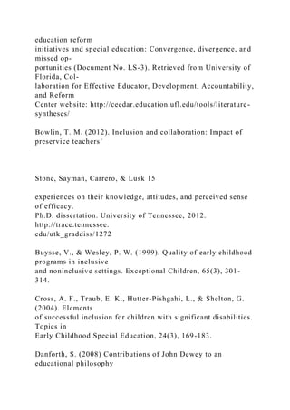 education reform
initiatives and special education: Convergence, divergence, and
missed op-
portunities (Document No. LS-3). Retrieved from University of
Florida, Col-
laboration for Effective Educator, Development, Accountability,
and Reform
Center website: http://ceedar.education.ufl.edu/tools/literature-
syntheses/
Bowlin, T. M. (2012). Inclusion and collaboration: Impact of
preservice teachers’
Stone, Sayman, Carrero, & Lusk 15
experiences on their knowledge, attitudes, and perceived sense
of efficacy.
Ph.D. dissertation. University of Tennessee, 2012.
http://trace.tennessee.
edu/utk_graddiss/1272
Buysse, V., & Wesley, P. W. (1999). Quality of early childhood
programs in inclusive
and noninclusive settings. Exceptional Children, 65(3), 301-
314.
Cross, A. F., Traub, E. K., Hutter-Pishgahi, L., & Shelton, G.
(2004). Elements
of successful inclusion for children with significant disabilities.
Topics in
Early Childhood Special Education, 24(3), 169-183.
Danforth, S. (2008) Contributions of John Dewey to an
educational philosophy
 