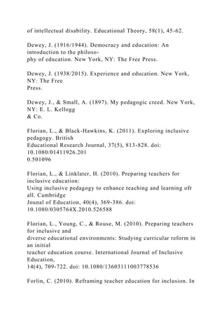 of intellectual disability. Educational Theory, 58(1), 45-62.
Dewey, J. (1916/1944). Democracy and education: An
introduction to the philoso-
phy of education. New York, NY: The Free Press.
Dewey, J. (1938/2015). Experience and education. New York,
NY: The Free
Press.
Dewey, J., & Small, A. (1897). My pedagogic creed. New York,
NY: E. L. Kellogg
& Co.
Florian, L., & Black-Hawkins, K. (2011). Exploring inclusive
pedagogy. British
Educational Research Journal, 37(5), 813-828. doi:
10.1080/01411926.201
0.501096
Florian, L., & Linklater, H. (2010). Preparing teachers for
inclusive education:
Using inclusive pedagogy to enhance teaching and learning ofr
all. Cambridge
Jounal of Education, 40(4), 369-386. doi:
10.1080/0305764X.2010.526588
Florian, L., Young, C., & Rouse, M. (2010). Preparing teachers
for inclusive and
diverse educational environments: Studying curricular reform in
an initial
teacher education course. International Journal of Inclusive
Education,
14(4), 709-722. doi: 10.1080/13603111003778536
Forlin, C. (2010). Reframing teacher education for inclusion. In
 