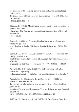 for children with learning disabilities: inclusion, competence
and agency.
British Journal of Sociology of Education, 31(6), 653-670. doi:
10.1080/01
425692.2010.515113
Obiakor, F. (2011). Maximizing access, equity, and inclusion in
general and special
education. The Journal of International Association of Special
Education,
12(1), 10-16
Odom, S. L. (2000). Preschool inclusion: what we know and
where we go from
here. Topics in Early Childhood Special Education, 20(1), 20-
27.
Odom, S. L., Buysse, V., & Soukakou, E. (2011). Inclusion for
young children with
disabilities: A quarter century of research perspectives. Journal
of Early
Intervention, 33(4), 344-356. doi: 10.1177/1053815111430094
Patel, N. H., & Herick, D. (2010). Collaborating in higher
education: Improving
pedagogical practice. Scholarlypartnershipsedu, 5(2), Article 7.
Pugach, M. C., Blanton, L. P., & Correa, V. I. (2011). A
historical perspective on
the role of collaboration in teacher education reform: Making
good on the
promise of teaching all students. Teacher Education and Special
Education,
34(3), 183-200. doi: 10.1177/0888406411406141
Rafferty, Y., Boettcher, C., & Griffin, K. W. (2001). Benefits
 