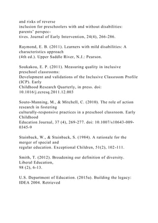 and risks of reverse
inclusion for preschoolers with and without disabilities:
parents’ perspec-
tives. Journal of Early Intervention, 24(4), 266-286.
Raymond, E. B. (2011). Learners with mild disabilities: A
characteristics approach
(4th ed.). Upper Saddle River, N.J.: Pearson.
Soukakou, E. P. (2011). Measuring quality in inclusive
preschool classrooms:
Development and validations of the Inclusive Classroom Profile
(ICP). Early
Childhood Research Quarterly, in press. doi:
10.1016/j.ecresq.2011.12.003
Souto-Manning, M., & Mitchell, C. (2010). The role of action
research in fostering
culturally-responsive practices in a preschool classroom. Early
Childhood
Education Journal, 37 (4), 269-277. doi: 10.1007/s10643-009-
0345-9
Stainback, W., & Stainback, S. (1984). A rationale for the
merger of special and
regular education. Exceptional Children, 51(2), 102-111.
Smith, T. (2012). Broadening our definition of diversity.
Liberal Education,
98 (2), 6-13.
U.S. Department of Education. (2015a). Building the legacy:
IDEA 2004. Retrieved
 