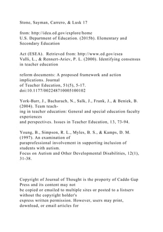 Stone, Sayman, Carrero, & Lusk 17
from: http://idea.ed.gov/explore/home
U.S. Department of Education. (2015b). Elementary and
Secondary Education
Act (ESEA). Retrieved from: http://www.ed.gov/esea
Valli, L., & Rennert-Ariev, P. L. (2000). Identifying consensus
in teacher education
reform documents: A proposed framework and action
implications. Journal
of Teacher Education, 51(5), 5-17.
doi:10.1177/002248710005100102
York-Barr, J., Bacharach, N., Salk, J., Frank, J., & Beniek, B.
(2004). Team teach-
ing in teacher education: General and special education faculty
experiences
and perspectives. Issues in Teacher Education, 13, 73-94.
Young, B., Simpson, R. L., Myles, B. S., & Kamps, D. M.
(1997). An examination of
paraprofessional involvement in supporting inclusion of
students with autism.
Focus on Autism and Other Developmental Disabilities, 12(1),
31-38.
Copyright of Journal of Thought is the property of Caddo Gap
Press and its content may not
be copied or emailed to multiple sites or posted to a listserv
without the copyright holder's
express written permission. However, users may print,
download, or email articles for
 