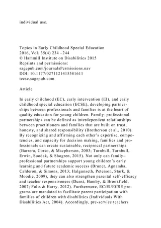 individual use.
Topics in Early Childhood Special Education
2016, Vol. 35(4) 234 –244
© Hammill Institute on Disabilities 2015
Reprints and permissions:
sagepub.com/journalsPermissions.nav
DOI: 10.1177/0271121415581611
tecse.sagepub.com
Article
In early childhood (EC), early intervention (EI), and early
childhood special education (ECSE), developing partner-
ships between professionals and families is at the heart of
quality education for young children. Family–professional
partnerships can be defined as interdependent relationships
between practitioners and families that are built on trust,
honesty, and shared responsibility (Brotherson et al., 2010).
By recognizing and affirming each other’s expertise, compe-
tencies, and capacity for decision making, families and pro-
fessionals can create sustainable, reciprocal partnerships
(Barrera, Corso, & Macpherson, 2003; Turnbull, Turnbull,
Erwin, Soodak, & Shogren, 2015). Not only can family–
professional partnerships support young children’s early
learning and future academic success (Bruner, Agnamba,
Calderon, & Simons, 2013; Halgunseth, Peterson, Stark, &
Moodie, 2009), they can also strengthen parental self-efficacy
and teacher responsiveness (Dunst, Hamby, & Brookfield,
2007; Fults & Harry, 2012). Furthermore, EC/EI/ECSE pro-
grams are mandated to facilitate parent participation with
families of children with disabilities (Individuals With
Disabilities Act, 2004). Accordingly, pre-service teachers
 