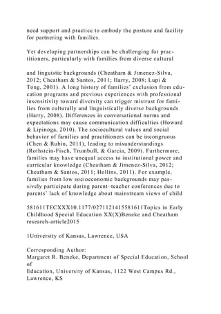 need support and practice to embody the posture and facility
for partnering with families.
Yet developing partnerships can be challenging for prac-
titioners, particularly with families from diverse cultural
and linguistic backgrounds (Cheatham & Jimenez-Silva,
2012; Cheatham & Santos, 2011; Harry, 2008; Lupi &
Tong, 2001). A long history of families’ exclusion from edu-
cation programs and previous experiences with professional
insensitivity toward diversity can trigger mistrust for fami-
lies from culturally and linguistically diverse backgrounds
(Harry, 2008). Differences in conversational norms and
expectations may cause communication difficulties (Howard
& Lipinoga, 2010). The sociocultural values and social
behavior of families and practitioners can be incongruous
(Chen & Rubin, 2011), leading to misunderstandings
(Rothstein-Fisch, Trumbull, & Garcia, 2009). Furthermore,
families may have unequal access to institutional power and
curricular knowledge (Cheatham & Jimenez-Silva, 2012;
Cheatham & Santos, 2011; Hollins, 2011). For example,
families from low socioeconomic backgrounds may pas-
sively participate during parent–teacher conferences due to
parents’ lack of knowledge about mainstream views of child
581611TECXXX10.1177/0271121415581611Topics in Early
Childhood Special Education XX(X)Beneke and Cheatham
research-article2015
1University of Kansas, Lawrence, USA
Corresponding Author:
Margaret R. Beneke, Department of Special Education, School
of
Education, University of Kansas, 1122 West Campus Rd.,
Lawrence, KS
 