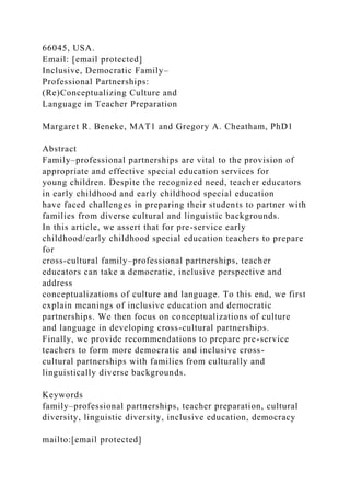 66045, USA.
Email: [email protected]
Inclusive, Democratic Family–
Professional Partnerships:
(Re)Conceptualizing Culture and
Language in Teacher Preparation
Margaret R. Beneke, MAT1 and Gregory A. Cheatham, PhD1
Abstract
Family–professional partnerships are vital to the provision of
appropriate and effective special education services for
young children. Despite the recognized need, teacher educators
in early childhood and early childhood special education
have faced challenges in preparing their students to partner with
families from diverse cultural and linguistic backgrounds.
In this article, we assert that for pre-service early
childhood/early childhood special education teachers to prepare
for
cross-cultural family–professional partnerships, teacher
educators can take a democratic, inclusive perspective and
address
conceptualizations of culture and language. To this end, we first
explain meanings of inclusive education and democratic
partnerships. We then focus on conceptualizations of culture
and language in developing cross-cultural partnerships.
Finally, we provide recommendations to prepare pre-service
teachers to form more democratic and inclusive cross-
cultural partnerships with families from culturally and
linguistically diverse backgrounds.
Keywords
family–professional partnerships, teacher preparation, cultural
diversity, linguistic diversity, inclusive education, democracy
mailto:[email protected]
 