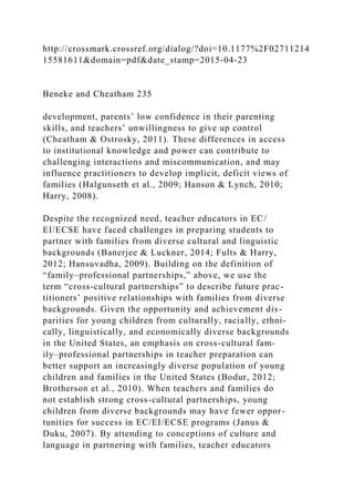 http://crossmark.crossref.org/dialog/?doi=10.1177%2F02711214
15581611&domain=pdf&date_stamp=2015-04-23
Beneke and Cheatham 235
development, parents’ low confidence in their parenting
skills, and teachers’ unwillingness to give up control
(Cheatham & Ostrosky, 2011). These differences in access
to institutional knowledge and power can contribute to
challenging interactions and miscommunication, and may
influence practitioners to develop implicit, deficit views of
families (Halgunseth et al., 2009; Hanson & Lynch, 2010;
Harry, 2008).
Despite the recognized need, teacher educators in EC/
EI/ECSE have faced challenges in preparing students to
partner with families from diverse cultural and linguistic
backgrounds (Banerjee & Luckner, 2014; Fults & Harry,
2012; Hansuvadha, 2009). Building on the definition of
“family–professional partnerships,” above, we use the
term “cross-cultural partnerships” to describe future prac-
titioners’ positive relationships with families from diverse
backgrounds. Given the opportunity and achievement dis-
parities for young children from culturally, racially, ethni-
cally, linguistically, and economically diverse backgrounds
in the United States, an emphasis on cross-cultural fam-
ily–professional partnerships in teacher preparation can
better support an increasingly diverse population of young
children and families in the United States (Bodur, 2012;
Brotherson et al., 2010). When teachers and families do
not establish strong cross-cultural partnerships, young
children from diverse backgrounds may have fewer oppor-
tunities for success in EC/EI/ECSE programs (Janus &
Duku, 2007). By attending to conceptions of culture and
language in partnering with families, teacher educators
 
