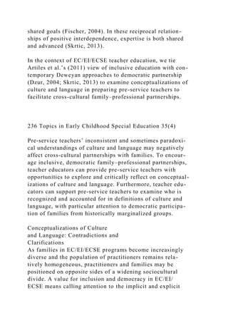 shared goals (Fischer, 2004). In these reciprocal relation-
ships of positive interdependence, expertise is both shared
and advanced (Skrtic, 2013).
In the context of EC/EI/ECSE teacher education, we tie
Artiles et al.’s (2011) view of inclusive education with con-
temporary Deweyan approaches to democratic partnership
(Dzur, 2004; Skrtic, 2013) to examine conceptualizations of
culture and language in preparing pre-service teachers to
facilitate cross-cultural family–professional partnerships.
236 Topics in Early Childhood Special Education 35(4)
Pre-service teachers’ inconsistent and sometimes paradoxi-
cal understandings of culture and language may negatively
affect cross-cultural partnerships with families. To encour-
age inclusive, democratic family–professional partnerships,
teacher educators can provide pre-service teachers with
opportunities to explore and critically reflect on conceptual-
izations of culture and language. Furthermore, teacher edu-
cators can support pre-service teachers to examine who is
recognized and accounted for in definitions of culture and
language, with particular attention to democratic participa-
tion of families from historically marginalized groups.
Conceptualizations of Culture
and Language: Contradictions and
Clarifications
As families in EC/EI/ECSE programs become increasingly
diverse and the population of practitioners remains rela-
tively homogeneous, practitioners and families may be
positioned on opposite sides of a widening sociocultural
divide. A value for inclusion and democracy in EC/EI/
ECSE means calling attention to the implicit and explicit
 