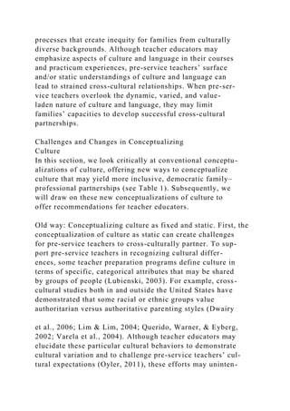 processes that create inequity for families from culturally
diverse backgrounds. Although teacher educators may
emphasize aspects of culture and language in their courses
and practicum experiences, pre-service teachers’ surface
and/or static understandings of culture and language can
lead to strained cross-cultural relationships. When pre-ser-
vice teachers overlook the dynamic, varied, and value-
laden nature of culture and language, they may limit
families’ capacities to develop successful cross-cultural
partnerships.
Challenges and Changes in Conceptualizing
Culture
In this section, we look critically at conventional conceptu-
alizations of culture, offering new ways to conceptualize
culture that may yield more inclusive, democratic family–
professional partnerships (see Table 1). Subsequently, we
will draw on these new conceptualizations of culture to
offer recommendations for teacher educators.
Old way: Conceptualizing culture as fixed and static. First, the
conceptualization of culture as static can create challenges
for pre-service teachers to cross-culturally partner. To sup-
port pre-service teachers in recognizing cultural differ-
ences, some teacher preparation programs define culture in
terms of specific, categorical attributes that may be shared
by groups of people (Lubienski, 2003). For example, cross-
cultural studies both in and outside the United States have
demonstrated that some racial or ethnic groups value
authoritarian versus authoritative parenting styles (Dwairy
et al., 2006; Lim & Lim, 2004; Querido, Warner, & Eyberg,
2002; Varela et al., 2004). Although teacher educators may
elucidate these particular cultural behaviors to demonstrate
cultural variation and to challenge pre-service teachers’ cul-
tural expectations (Oyler, 2011), these efforts may uninten-
 