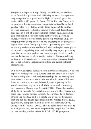 Halgunseth, Ispa, & Rudy, 2006). In addition, researchers
have found that parents with differing cultural backgrounds
may merge cultural practices in light of mutual goals for
their children (Crippen, & Brew, 2013). Parents from vari-
ous cultural backgrounds may negotiate culturally defined
gender roles (e.g., father works from home while mother
pursues graduate studies), abandon traditional disciplinary
practices in light of a new cultural context (e.g., replacing
corporal punishment with more authoritative parenting
style), or maintain customary parenting practices (e.g., co-
sleeping with young children). By engaging in ongoing dia-
logue about each family’s particular parenting practices,
attending to the values and beliefs that undergird these prac-
tices, and recognizing that each family may adjust parenting
practices over time and across contexts, pre-service teach-
ers can be inclusive, democratic partners. Conceptualizing
culture as a dynamic activity can support pre-service teach-
ers to get to know individual families and resist cultural
stereotypes.
Old way: Conceptualizing cultural norms as universal. A second
aspect of conceptualizing culture that can create challenges
in developing cross-cultural partnerships is the assumption
that universal cultural norms do and should exist. Children
learn to communicate and behave by participating in the
social contexts congruent with their home and community
environments (Pumariega & Joshi, 2010). Thus, the tools a
child has available for social interaction are likely based on
their experiences outside school. Researchers have demon-
strated the positive and legitimate use of social behaviors
that are not positively recognized in the United States (e.g.,
aggression, compliance, self-control, withdrawal; Chen,
2011; Han & Thomas, 2010). These social behaviors may be
valued, practiced, and even purposefully taught by families,
but are unlikely to be valued in EC/EI/ECSE programs.
 