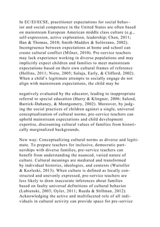 In EC/EI/ECSE, practitioner expectations for social behav-
ior and social competence in the United States are often based
on mainstream European American middle class culture (e.g.,
self-expression, active exploration, leadership; Chen, 2011;
Han & Thomas, 2010; Smith-Maddox & Solórzano, 2002).
Incongruence between expectations at home and school can
create cultural conflict (Milner, 2010). Pre-service teachers
may lack experience working in diverse populations and may
implicitly expect children and families to meet mainstream
expectations based on their own cultural frames of reference
(Hollins, 2011; Nieto, 2005; Saluja, Early, & Clifford, 2002).
When a child’s legitimate attempts to socially engage do not
align with mainstream expectations, the child may be
negatively evaluated by the educator, leading to inappropriate
referral to special education (Harry & Klingner, 2006; Salend,
Barrick-Duhaney, & Montgomery, 2002). Moreover, by judg-
ing the social practices of children against a single, universal
conceptualization of cultural norms, pre-service teachers can
uphold mainstream expectations and child development
expertise, discounting cultural values of families from histori-
cally marginalized backgrounds.
New way: Conceptualizing cultural norms as diverse and legiti-
mate. To prepare teachers for inclusive, democratic part-
nerships with diverse families, pre-service teachers can
benefit from understanding the nuanced, varied nature of
culture. Cultural meanings are mediated and transformed
by individual histories, ideologies, and contexts (Waitoller
& Kozleski, 2013). When culture is defined as locally con-
structed and unevenly expressed, pre-service teachers are
less likely to draw inaccurate inferences about families
based on faulty universal definitions of cultural behavior
(Lubienski, 2003; Oyler, 2011; Rueda & Stillman, 2012).
Acknowledging the active and multifaceted role of all indi-
viduals in cultural activity can provide space for pre-service
 