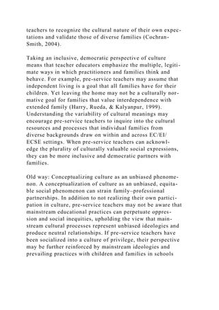 teachers to recognize the cultural nature of their own expec-
tations and validate those of diverse families (Cochran-
Smith, 2004).
Taking an inclusive, democratic perspective of culture
means that teacher educators emphasize the multiple, legiti-
mate ways in which practitioners and families think and
behave. For example, pre-service teachers may assume that
independent living is a goal that all families have for their
children. Yet leaving the home may not be a culturally nor-
mative goal for families that value interdependence with
extended family (Harry, Rueda, & Kalyanpur, 1999).
Understanding the variability of cultural meanings may
encourage pre-service teachers to inquire into the cultural
resources and processes that individual families from
diverse backgrounds draw on within and across EC/EI/
ECSE settings. When pre-service teachers can acknowl-
edge the plurality of culturally valuable social expressions,
they can be more inclusive and democratic partners with
families.
Old way: Conceptualizing culture as an unbiased phenome-
non. A conceptualization of culture as an unbiased, equita-
ble social phenomenon can strain family–professional
partnerships. In addition to not realizing their own partici-
pation in culture, pre-service teachers may not be aware that
mainstream educational practices can perpetuate oppres-
sion and social inequities, upholding the view that main-
stream cultural processes represent unbiased ideologies and
produce neutral relationships. If pre-service teachers have
been socialized into a culture of privilege, their perspective
may be further reinforced by mainstream ideologies and
prevailing practices with children and families in schools
 