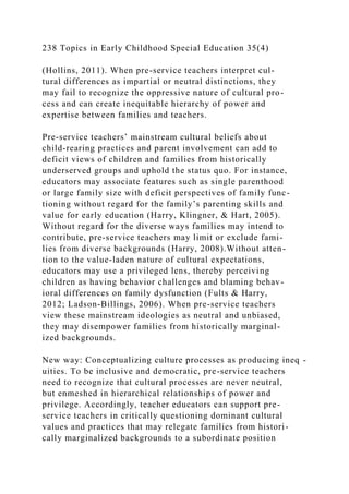 238 Topics in Early Childhood Special Education 35(4)
(Hollins, 2011). When pre-service teachers interpret cul-
tural differences as impartial or neutral distinctions, they
may fail to recognize the oppressive nature of cultural pro-
cess and can create inequitable hierarchy of power and
expertise between families and teachers.
Pre-service teachers’ mainstream cultural beliefs about
child-rearing practices and parent involvement can add to
deficit views of children and families from historically
underserved groups and uphold the status quo. For instance,
educators may associate features such as single parenthood
or large family size with deficit perspectives of family func-
tioning without regard for the family’s parenting skills and
value for early education (Harry, Klingner, & Hart, 2005).
Without regard for the diverse ways families may intend to
contribute, pre-service teachers may limit or exclude fami-
lies from diverse backgrounds (Harry, 2008).Without atten-
tion to the value-laden nature of cultural expectations,
educators may use a privileged lens, thereby perceiving
children as having behavior challenges and blaming behav-
ioral differences on family dysfunction (Fults & Harry,
2012; Ladson-Billings, 2006). When pre-service teachers
view these mainstream ideologies as neutral and unbiased,
they may disempower families from historically marginal-
ized backgrounds.
New way: Conceptualizing culture processes as producing ineq -
uities. To be inclusive and democratic, pre-service teachers
need to recognize that cultural processes are never neutral,
but enmeshed in hierarchical relationships of power and
privilege. Accordingly, teacher educators can support pre-
service teachers in critically questioning dominant cultural
values and practices that may relegate families from histori-
cally marginalized backgrounds to a subordinate position
 