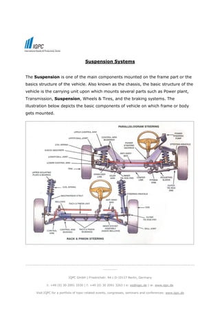Suspension Systems


The Suspension is one of the main components mounted on the frame part or the
basics structure of the vehicle. Also known as the chassis, the basic structure of the
vehicle is the carrying unit upon which mounts several parts such as Power plant,
Transmission, Suspension, Wheels & Tires, and the braking systems. The
illustration below depicts the basic components of vehicle on which frame or body
gets mounted.




-------------------------------------------------------------------------------------------------------------------
                                                     ----------

                             IQPC GmbH | Friedrichstr. 94 | D-10117 Berlin, Germany

              t: +49 (0) 30 2091 3330 | f: +49 (0) 30 2091 3263 | e: eq@iqpc.de | w: www.iqpc.de

       Visit IQPC for a portfolio of topic-related events, congresses, seminars and conferences: www.iqpc.de
 