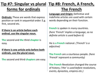 Language and Origin: Definitive and
indefinite articles are used with certain
words depending on their function.
French is spoken in many countries.
(here ‘French’ implies a language, so no
definite article is used before it)
He is a French national. (‘French’ is a
adjective)
The French are a courteous people. (here
‘French’ represent a community)
The French Revolution changed the course
of history. (‘the’ is used before revolutions,
events, dynasties, empires etc.)
Tip #8: French, A French,
The French
Tip #7: Singular vs plural
forms for ordinals
Ordinals: These are words that express
position or rank in sequential order. E.g.
first, second etc.
If there is an article before each
ordinal, use the singular noun.
The second and the third chapter is
easy.
If there is one article only before both
ordinals, use the plural noun.
The second and third chapters are easy.
 