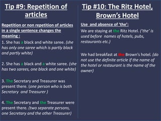 Repetition or non repetition of articles
in a single sentence changes the
meaning :
1. She has a black and white saree. (she
has only one saree which is partly black
and partly white)
2. She has a black and a white saree. (she
has two sarees, one black and one white)
3. The Secretary and Treasurer was
present there. (one person who is both
Secretary and Treasurer )
4. The Secretary and the Treasurer were
present there. (two separate persons,
one Secretary and the other Treasurer)
Tip #9: Repetition of
articles
Use and absence of ‘the’:
We are staying at the Ritz Hotel. (‘the’ is
used before names of hotels, pubs,
restaurants etc.)
We had breakfast at the Brown’s hotel. (do
not use the definite article if the name of
the hotel or restaurant is the name of the
owner)
Tip #10: The Ritz Hotel,
Brown’s Hotel
 