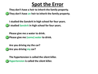 They don’t have a heir to inherit the family property.
They don’t have an heir to inherit the family property.
I studied the Sanskrit in high school for four years.
I studied Sanskrit in high school for four years.
Please give me a water to drink.
Please give me (some) water to drink.
Are you driving my the car?
Are you driving my car?
The hypertension is called the silent killer.
Hypertension is called the silent killer.
Spot the Error
 