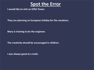 Spot the Error
I would like to visit an Eiffel Tower.
They are planning an European holiday for the vacations.
Mary is training to be the engineer.
The creativity should be encouraged in children.
I was always good at a math.
 