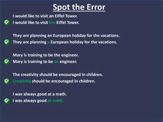 I would like to visit an Eiffel Tower.
I would like to visit the Eiffel Tower.
They are planning an European holiday for the vacations.
They are planning a European holiday for the vacations.
Mary is training to be the engineer.
Mary is training to be an engineer.
The creativity should be encouraged in children.
Creativity should be encouraged in children.
I was always good at a math.
I was always good at math.
Spot the Error
 