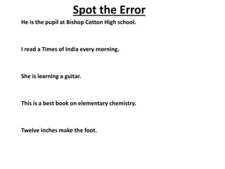 Spot the Error
He is the pupil at Bishop Cotton High school.
I read a Times of India every morning.
She is learning a guitar.
This is a best book on elementary chemistry.
Twelve inches make the foot.
 