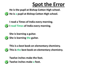 He is the pupil at Bishop Cotton High school.
He is a pupil at Bishop Cotton High school.
I read a Times of India every morning.
I read Times of India every morning.
She is learning a guitar.
She is learning the guitar.
This is a best book on elementary chemistry.
This is the best book on elementary chemistry.
Twelve inches make the foot.
Twelve inches make a foot.
Spot the Error
 