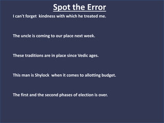 Spot the Error
I can't forget kindness with which he treated me.
The uncle is coming to our place next week.
These traditions are in place since Vedic ages.
This man is Shylock when it comes to allotting budget.
The first and the second phases of election is over.
 