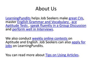About Us
LearningPundits helps Job Seekers make great CVs,
master English Grammar and Vocabulary , ace
Aptitude Tests , speak fluently in a Group Discussion
and perform well in Interviews.
We also conduct weekly online contests on
Aptitude and English. Job Seekers can also apply for
jobs on LearningPundits.
You can read more about Tips on Using Articles.
 