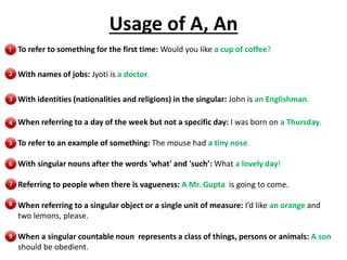 Usage of A, An
To refer to something for the first time: Would you like a cup of coffee?
With names of jobs: Jyoti is a doctor.
With identities (nationalities and religions) in the singular: John is an Englishman.
When referring to a day of the week but not a specific day: I was born on a Thursday.
To refer to an example of something: The mouse had a tiny nose.
With singular nouns after the words 'what' and 'such’: What a lovely day!
Referring to people when there is vagueness: A Mr. Gupta is going to come.
When referring to a singular object or a single unit of measure: I’d like an orange and
two lemons, please.
When a singular countable noun represents a class of things, persons or animals: A son
should be obedient.
 