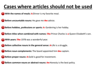 Cases where articles should not be used
With the names of meals: A Dinner is my favorite meal.
Before uncountable nouns: He gave me the advice.
Before hobbies, professions or sports: A Gardening is her hobby.
Before titles when combined with names: The Prince Charles is a Queen Elizabeth's son.
With years: The 1978 was a wonderful year.
Before collective nouns in the general sense: A Life is a struggle.
Before noun complements: The board appointed him the captain.
Before proper nouns: A Gold is good for investment.
Before common nouns or abstract nouns: An Honesty is the best policy.
 