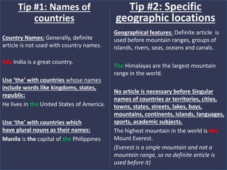 Country Names: Generally, definite
article is not used with country names.
The India is a great country.
Use ‘the’ with countries whose names
include words like kingdoms, states,
republic:
He lives in the United States of America.
Use ‘the’ with countries which
have plural nouns as their names:
Manila is the capital of the Philippines
Tip #1: Names of
countries
Geographical features: Definite article is
used before mountain ranges, groups of
islands, rivers, seas, oceans and canals.
The Himalayas are the largest mountain
range in the world.
No article is necessary before Singular
names of countries or territories, cities,
towns, states, streets, lakes, bays,
mountains, continents, islands, languages,
sports, academic subjects.
The highest mountain in the world is the
Mount Everest.
(Everest is a single mountain and not a
mountain range, so no definite article is
used before it)
Tip #2: Specific
geographic locations
 