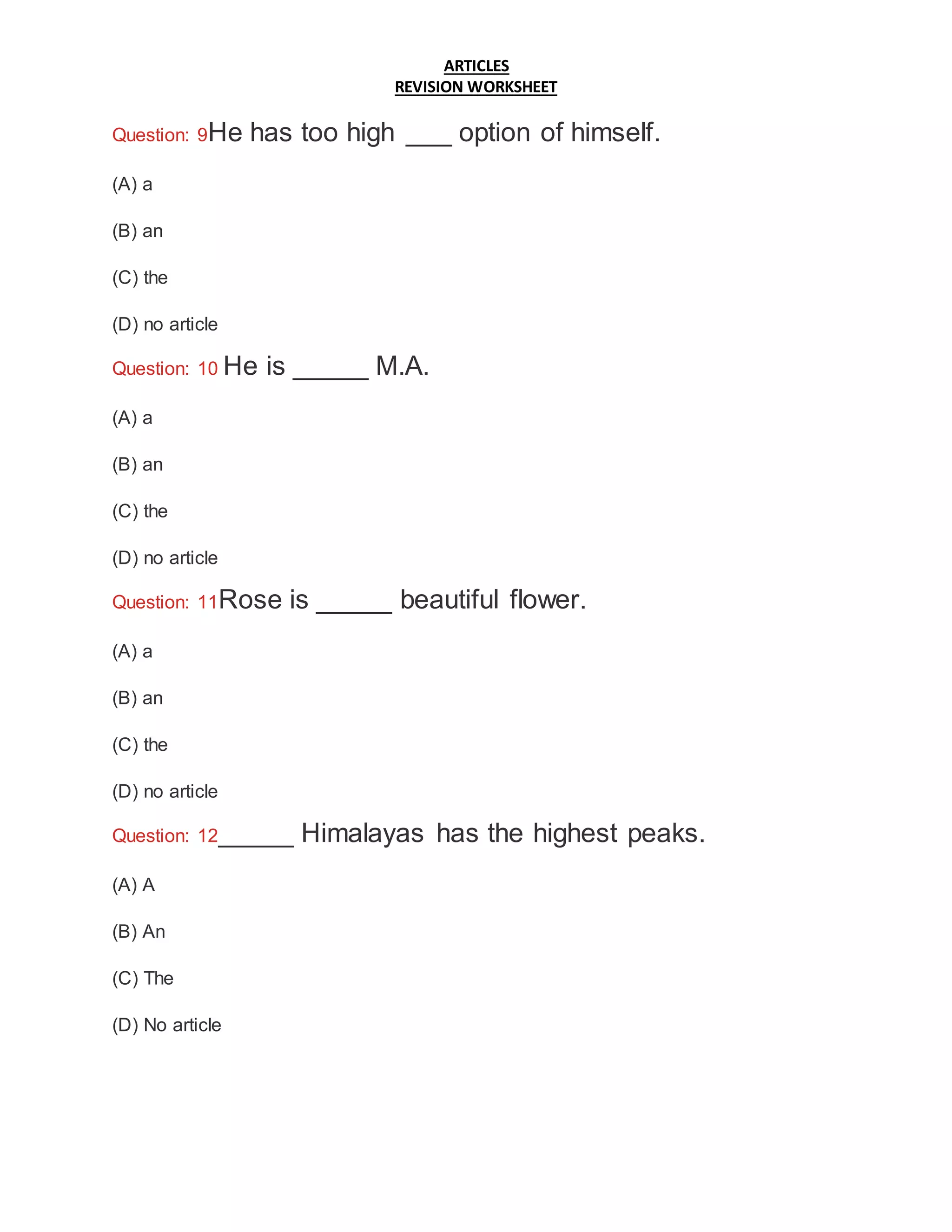 ARTICLES
REVISION WORKSHEET
Question: 9He has too high ___ option of himself.
(A) a
(B) an
(C) the
(D) no article
Question: 10 He is _____ M.A.
(A) a
(B) an
(C) the
(D) no article
Question: 11Rose is _____ beautiful flower.
(A) a
(B) an
(C) the
(D) no article
Question: 12_____ Himalayas has the highest peaks.
(A) A
(B) An
(C) The
(D) No article
 
