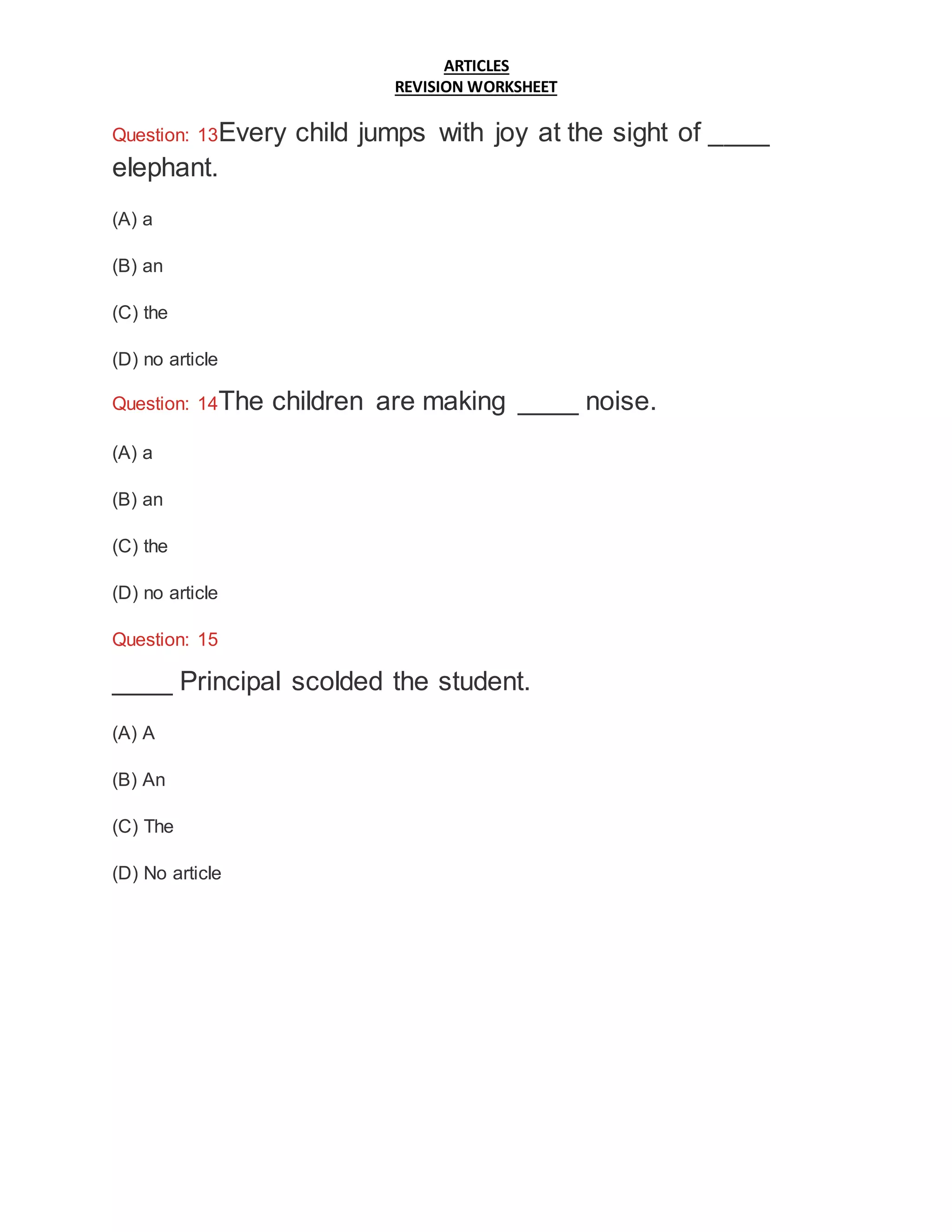 ARTICLES
REVISION WORKSHEET
Question: 13Every child jumps with joy at the sight of ____
elephant.
(A) a
(B) an
(C) the
(D) no article
Question: 14The children are making ____ noise.
(A) a
(B) an
(C) the
(D) no article
Question: 15
____ Principal scolded the student.
(A) A
(B) An
(C) The
(D) No article
 