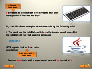 AA Singular
Singular
Count Noun
Count Noun

A keyboar d is a typewriter -style keyboar d that uses
arr angement of buttons and keys.

So, fr om the above examples we can conclude by the following point:
 Y ou must use the indefinite ar ticle a with singular count nouns that
ar e indefinite if the fir st sound is consonant.
Ex ception :
JA VA applets took an hour to be
downloaded.
Hour star ts with aa
Hour star ts with
vowel sound
vowel sound

Because hour starts with a vowel sound we used an instead of a.

 