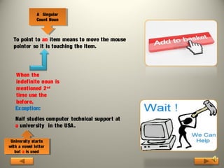 AA Singular
Singular
Count Noun
Count Noun

To point to an item means to move the mouse
pointer so it is touching the item.

When the
indefinite noun is
mentioned 2 nd
time use the
befor e.
Exception:
Naif studies computer technical suppor t at
a university in the USA .
Univer sity star ts
Univer sity star ts
with aavowel letter
with vowel letter
but aais used
but is used

 