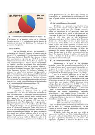 Fig. 1 Distribution des ressources hydriques en Algérie [20].
L’agriculture est la première victime de la sécheresse.
Toutefois, environ 95 % des recherches dans le domaine du
dessalement ont pour but d’améliorer les techniques de
production d'eau potable.
3. Sources d’eau
L'eau est abondante sur terre ; elle représente 1,4
milliards de km3
. Toutefois, l'essentiel est constitué d'eau de
mer (97,2 %) et de glace (2,15 %) directement inutilisables.
L'eau douce, facilement disponible (lacs, fleuves, certaines
eaux souterraines), ne représente que 0,07 % de la ressource
totale soit environ un million de km3
. Mais, la répartition de
cette eau est très inégale. En effet, dix pays se partagent 60 %
des réserves d'eau douce et vingt­neuf autres principalement
en Afrique et au Moyen­Orient, sont au contraire confrontés à
une pénurie chronique d'eau douce. Dans ces pays, selon le
Water Ressources Institute, 250 millions d'individus, ne
disposent pas aujourd'hui du minimum vital d'eau, défini à
1000 m3
par habitant et par an. Quatre cent (400) millions de
personnes vivent en situation de stress hydrique, estimé entre
1000 et 2000 m3
par habitant et par an. On estime également
que 2,5 milliards de personnes pourraient souffrir du manque
d'eau en 2050 compte tenu de l'évolution de la démographie
et de l'augmentation des consommations d'eau [5].
4. Evolution des besoins en eau
4.1. Les besoins de l’irrigation et l’élevage
L’agriculture et l’élevage sont de grands
consommateurs d’eau douce. Ils ont un droit inaliénable sur
l’eau car ils fournissent à l’homme ses aliments nutritionnels
de survie : fruits, légumes, produits laitiers et carnés. Ils ont
ainsi besoin de 1500 litres d’eau pour produire un
kilogramme de blé et de seulement 400 litres pour un
kilogramme de maïs. Ainsi, l’agriculture progresse grâce à
l’irrigation qui utilise environ 70 % de l’eau douce disponible
sur terre [6]. L’élevage, à son tour, permet aux éleveurs de
bovins de s’enorgueillir d’un succès à forte valeur ajoutée en
eau, là où il serait préférable de s’intéresser aux ovins afin de
réduire la consommation hydrique [6]. Aussi, devraient­ils
être adaptés aux richesses hydriques afin de ne pas les
épuiser. Ils pourraient, par la seule volonté de leurs
professionnels ou avec l’aide de l’Etat ou celle de la
communauté internationale, promouvoir des techniques de
gestion parcimonieuse de l’eau telles que l’arrosage au
goutte­à­goutte ou l’enfouissement de canalisations dans des
zones de grande chaleur, afin de réduire sa consommation
[7].
4.2. Les besoins du secteur l’industriel
L’industrie est également consommatrice d’eau
douce, puisqu’elle absorbe quelques 20% des volumes
disponibles. Elle utilise l’eau pour refroidir, dissoudre,
séparer les constituants de ses productions, enfin pour
éliminer les résidus. Elle a besoin de 100 litres pour un
kilogramme de sucre, de 250 litres pour un kilo de papier,
voire de 1000 litres pour un kilo d’aluminium.
Malheureusement, pour produire toujours plus, l’industrie
absorbe des volumes d’eau de plus en plus élevés qui
pourraient au moins doubler dans les trente prochaines
années à venir. Elle suscite également les craintes de la
population face à une pollution accrue des rivières et des lacs,
par suite des rejets résiduaires chimiques. Elle exige, par
conséquent, des mesures préventives, afin de renforcer le
filtrage des eaux usées et de réduire la consommation d’eau
douce. Une industrie, destinée à satisfaire les besoins du
confort et du bien être de la population, ne doit pas être
source d’insécurité alimentaire [7].
4.3. Les besoins alimentaire et domestique
Indispensable à la survie de son enveloppe
corporelle, l’homme doit perpétuellement renouveler les 60 %
de matières liquides qui s’évaporent ou qu’ils transpirent par
les pores de sa peau. Il doit remplacer ses constituants
chimiques disparus par un apport en eau, de manière interne
par ingestion et de manière externe par mesure d’hygiène [6].
Sur les 6 milliards d’habitants de la terre, un
milliard n’a pas accès à l’eau potable et 3 milliards sont
privés d’installations sanitaires. De façon plus précise, ceux
qui disposent de moins de 1700 m3
par personne et par an se
trouvent dans une situation difficile, dénommée stress
hydrique. Ceux qui ont accès à moins de 1000 m3
par an et
par personne sont confrontés à la pénurie hydrique, source de
désespérance et de dépérissement physique. Au­dessous de
1700 m3
, les habitants connaissent des carences hydriques qui
engendrent des carences nutritionnelles, conduisant
inexorablement à des maladies souvent irréversibles. A
l’horizon du prochain demi­siècle, 4 milliards de gens sur les
8 milliards de l’humanité devraient vivre dans des situations
d’insuffisance hydrique [6]:
· 2,3 milliards dans le stress hydrique
· 1,7 milliard dans la pénurie hydrique.
L’objet d’un Etat doit donc garantir à sa population l’accès à
une eau douce. [4]. La mission existentielle de l’Etat est
d’assurer la sécurité globale de ses habitants, incluant bien
évidemment la sécurité hydrique.
L’Algérie, située dans une zone semi aride, a
toujours vécu un déficit en eau. Après l’indépendance, elle est
directement confrontée au problème du manque d’eau à la
fois pour l’agriculture, l’industrie et les besoins des
populations. Ce problème se pose avec plus d’acuité encore
 