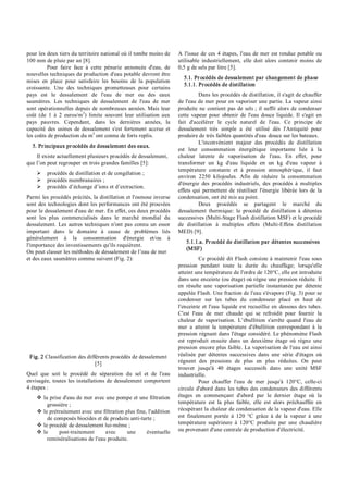 pour les deux tiers du territoire national où il tombe moins de
100 mm de pluie par an [8].
Pour faire face à cette pénurie annoncée d'eau, de
nouvelles techniques de production d'eau potable devront être
mises en place pour satisfaire les besoins de la population
croissante. Une des techniques prometteuses pour certains
pays est le dessalement de l'eau de mer ou des eaux
saumâtres. Les techniques de dessalement de l'eau de mer
sont opérationnelles depuis de nombreuses années. Mais leur
coût (de 1 à 2 euros/m3
) limite souvent leur utilisation aux
pays pauvres. Cependant, dans les dernières années, la
capacité des usines de dessalement s'est fortement accrue et
les coûts de production du m3
ont connu de forts replis.
5. Principaux procédés de dessalement des eaux.
Il existe actuellement plusieurs procédés de dessalement,
que l’on peut regrouper en trois grandes familles [5]:
Ø procédés de distillation et de congélation ;
Ø procédés membranaires ;
Ø procédés d’échange d’ions et d’extraction.
Parmi les procédés précités, la distillation et l'osmose inverse
sont des technologies dont les performances ont été prouvées
pour le dessalement d'eau de mer. En effet, ces deux procédés
sont les plus commercialisés dans le marché mondial du
dessalement. Les autres techniques n'ont pas connu un essor
important dans le domaine à cause de problèmes liés
généralement à la consommation d'énergie et/ou à
l'importance des investissements qu'ils requièrent.
On peut classer les méthodes de dessalement de l’eau de mer
et des eaux saumâtres comme suivent (Fig. 2):
Fig. 2 Classification des différents procédés de dessalement
[5]
Quel que soit le procédé de séparation du sel et de l'eau
envisagée, toutes les installations de dessalement comportent
4 étapes :
v la prise d'eau de mer avec une pompe et une filtration
grossière ;
v le prétraitement avec une filtration plus fine, l'addition
de composés biocides et de produits anti­tarte ;
v le procédé de dessalement lui­même ;
v le post­traitement avec une éventuelle
reminéralisations de l'eau produite.
A l'issue de ces 4 étapes, l'eau de mer est rendue potable ou
utilisable industriellement, elle doit alors contenir moins de
0,5 g de sels par litre [5].
5.1. Procédés de dessalement par changement de phase
5.1.1. Procédés de distillation
Dans les procédés de distillation, il s'agit de chauffer
de l'eau de mer pour en vaporiser une partie. La vapeur ainsi
produite ne contient pas de sels ; il suffit alors de condenser
cette vapeur pour obtenir de l'eau douce liquide. Il s'agit en
fait d'accélérer le cycle naturel de l'eau. Ce principe de
dessalement très simple a été utilisé dès l'Antiquité pour
produire de très faibles quantités d'eau douce sur les bateaux.
L'inconvénient majeur des procédés de distillation
est leur consommation énergétique importante liée à la
chaleur latente de vaporisation de l'eau. En effet, pour
transformer un kg d'eau liquide en un kg d'eau vapeur à
température constante et à pression atmosphérique, il faut
environ 2250 kilojoules. Afin de réduire la consommation
d'énergie des procédés industriels, des procédés à multiples
effets qui permettent de réutiliser l'énergie libérée lors de la
condensation, ont été mis au point.
Deux procédés se partagent le marché du
dessalement thermique: le procédé de distillation à détentes
successives (Multi­Stage Flash distillation MSF) et le procédé
de distillation à multiples effets (Multi­Effets distillation
MED) [9].
5.1.1.a. Procédé de distillation par détentes successives
(MSF)
Ce procédé dit Flash consiste à maintenir l'eau sous
pression pendant toute la durée du chauffage; lorsqu'elle
atteint une température de l'ordre de 120°C, elle est introduite
dans une enceinte (ou étage) où règne une pression réduite. Il
en résulte une vaporisation partielle instantanée par détente
appelée Flash. Une fraction de l'eau s'évapore (Fig. 3) pour se
condenser sur les tubes du condenseur placé en haut de
l'enceinte et l'eau liquide est recueillie en dessous des tubes.
C'est l'eau de mer chaude qui se refroidit pour fournir la
chaleur de vaporisation. L’ébullition s'arrête quand l'eau de
mer a atteint la température d'ébullition correspondant à la
pression régnant dans l'étage considéré. Le phénomène Flash
est reproduit ensuite dans un deuxième étage où règne une
pression encore plus faible. La vaporisation de l'eau est ainsi
réalisée par détentes successives dans une série d'étages où
règnent des pressions de plus en plus réduites. On peut
trouver jusqu'à 40 étages successifs dans une unité MSF
industrielle.
Pour chauffer l'eau de mer jusqu'à 120°C, celle­ci
circule d'abord dans les tubes des condenseurs des différents
étages en commençant d'abord par le dernier étage où la
température est la plus faible, elle est alors préchauffée en
récupérant la chaleur de condensation de la vapeur d'eau. Elle
est finalement portée à 120 °C grâce à de la vapeur à une
température supérieure à 120°C produite par une chaudière
ou provenant d'une centrale de production d'électricité.
 